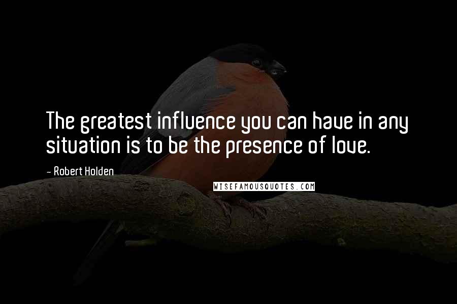 Robert Holden Quotes: The greatest influence you can have in any situation is to be the presence of love.