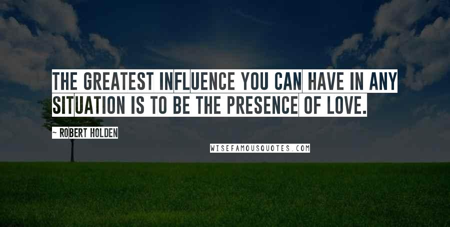 Robert Holden Quotes: The greatest influence you can have in any situation is to be the presence of love.