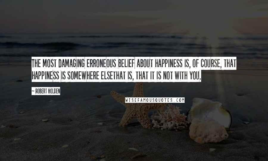 Robert Holden Quotes: The most damaging erroneous belief about happiness is, of course, that happiness is somewhere elsethat is, that it is not with you.