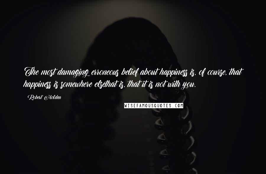 Robert Holden Quotes: The most damaging erroneous belief about happiness is, of course, that happiness is somewhere elsethat is, that it is not with you.