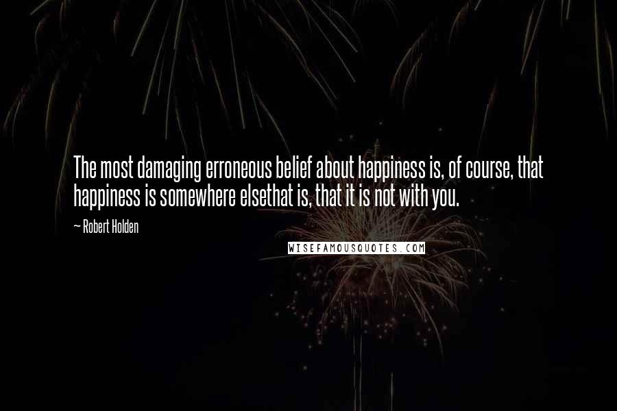 Robert Holden Quotes: The most damaging erroneous belief about happiness is, of course, that happiness is somewhere elsethat is, that it is not with you.