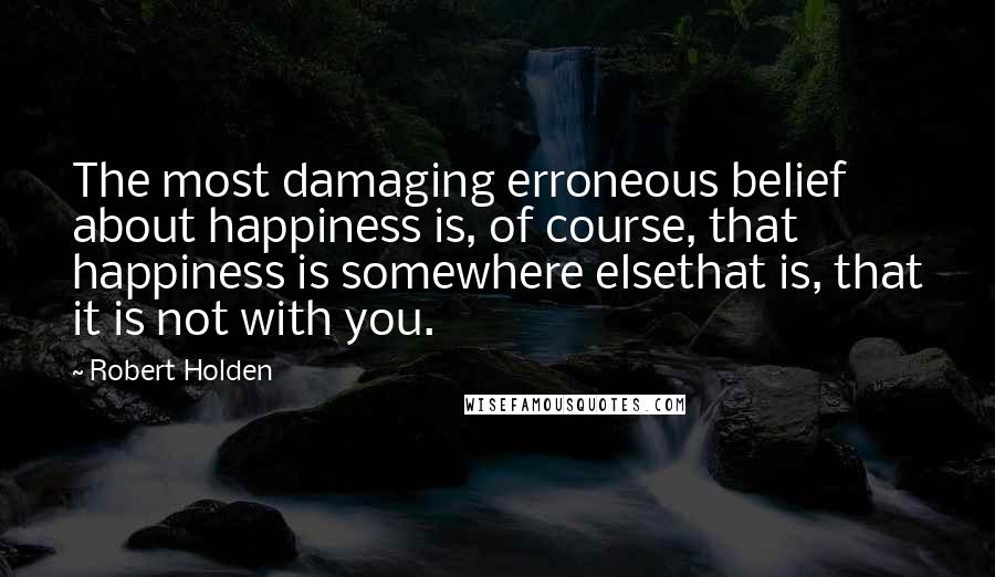 Robert Holden Quotes: The most damaging erroneous belief about happiness is, of course, that happiness is somewhere elsethat is, that it is not with you.
