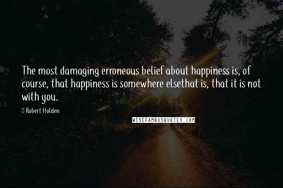 Robert Holden Quotes: The most damaging erroneous belief about happiness is, of course, that happiness is somewhere elsethat is, that it is not with you.