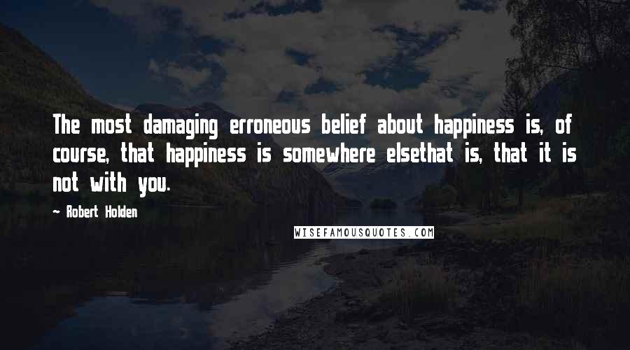 Robert Holden Quotes: The most damaging erroneous belief about happiness is, of course, that happiness is somewhere elsethat is, that it is not with you.