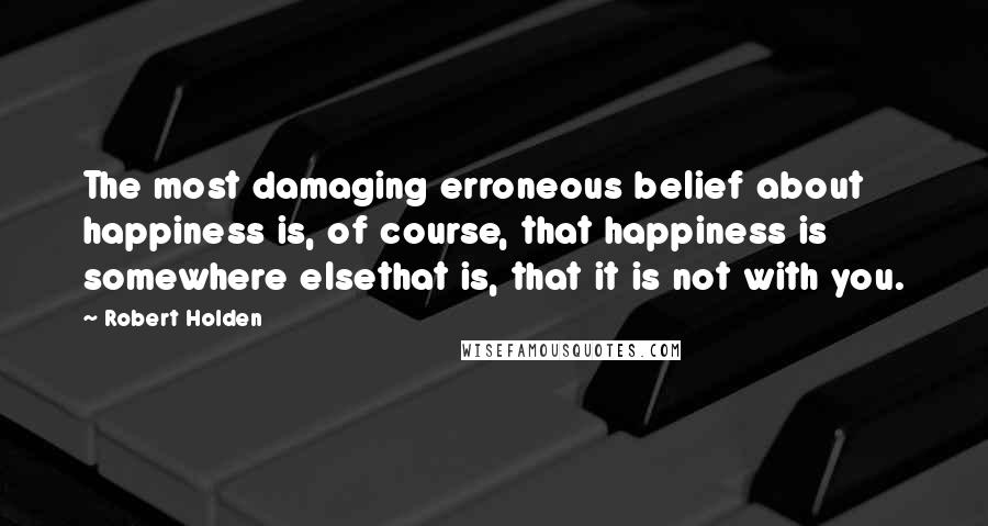 Robert Holden Quotes: The most damaging erroneous belief about happiness is, of course, that happiness is somewhere elsethat is, that it is not with you.