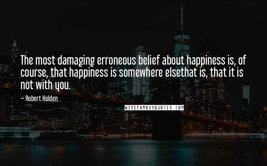 Robert Holden Quotes: The most damaging erroneous belief about happiness is, of course, that happiness is somewhere elsethat is, that it is not with you.