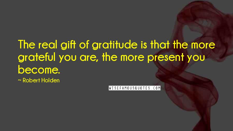 Robert Holden Quotes: The real gift of gratitude is that the more grateful you are, the more present you become.