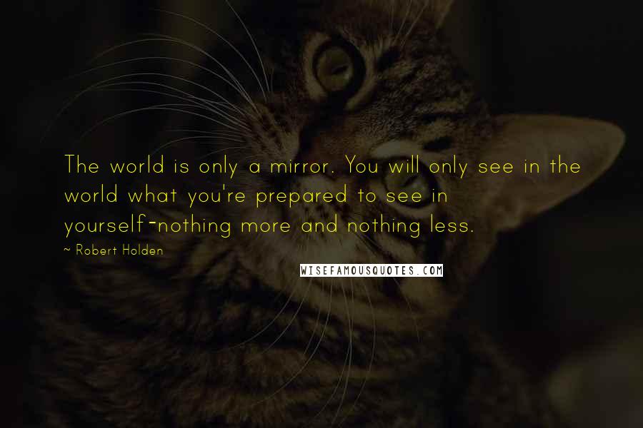 Robert Holden Quotes: The world is only a mirror. You will only see in the world what you're prepared to see in yourself-nothing more and nothing less.