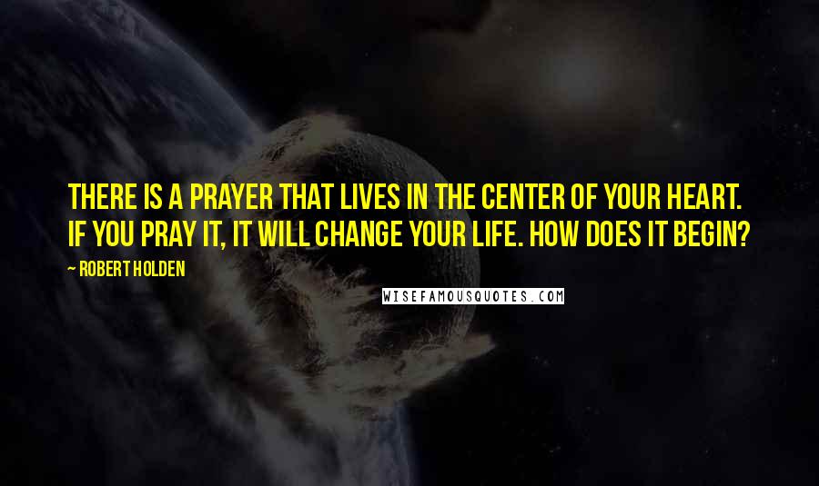 Robert Holden Quotes: There is a prayer that lives in the center of your heart. If you pray it, it will change your life. How does it begin?