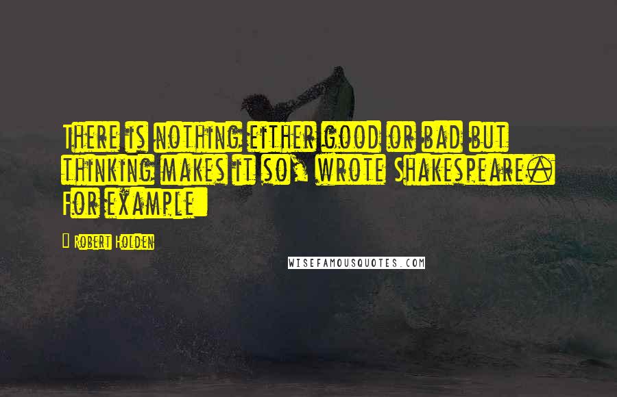 Robert Holden Quotes: There is nothing either good or bad but thinking makes it so, wrote Shakespeare. For example:
