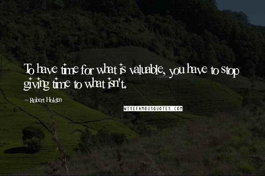 Robert Holden Quotes: To have time for what is valuable, you have to stop giving time to what isn't.