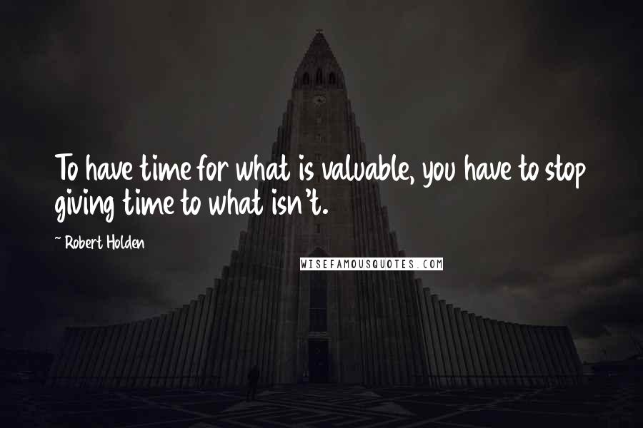 Robert Holden Quotes: To have time for what is valuable, you have to stop giving time to what isn't.