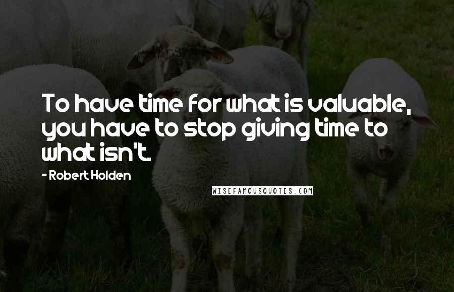 Robert Holden Quotes: To have time for what is valuable, you have to stop giving time to what isn't.