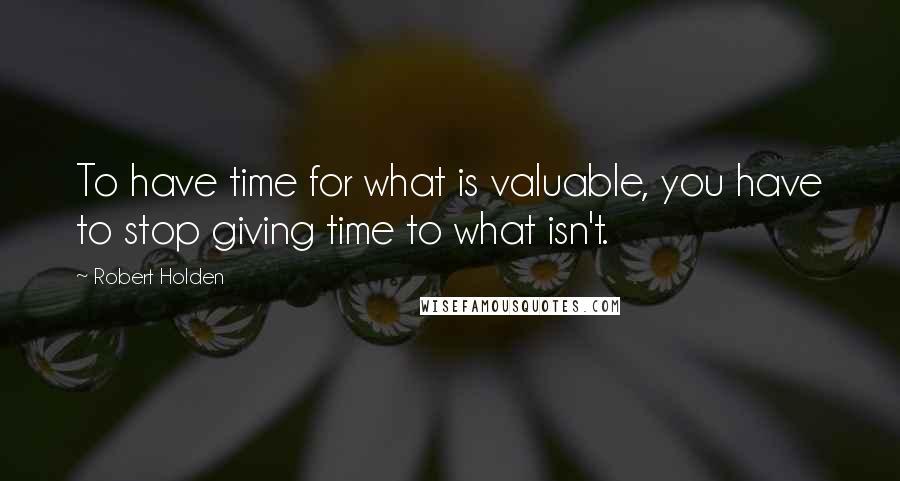 Robert Holden Quotes: To have time for what is valuable, you have to stop giving time to what isn't.