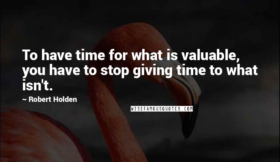 Robert Holden Quotes: To have time for what is valuable, you have to stop giving time to what isn't.