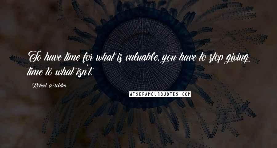 Robert Holden Quotes: To have time for what is valuable, you have to stop giving time to what isn't.