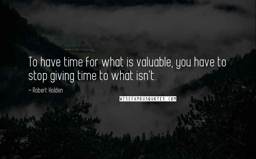 Robert Holden Quotes: To have time for what is valuable, you have to stop giving time to what isn't.