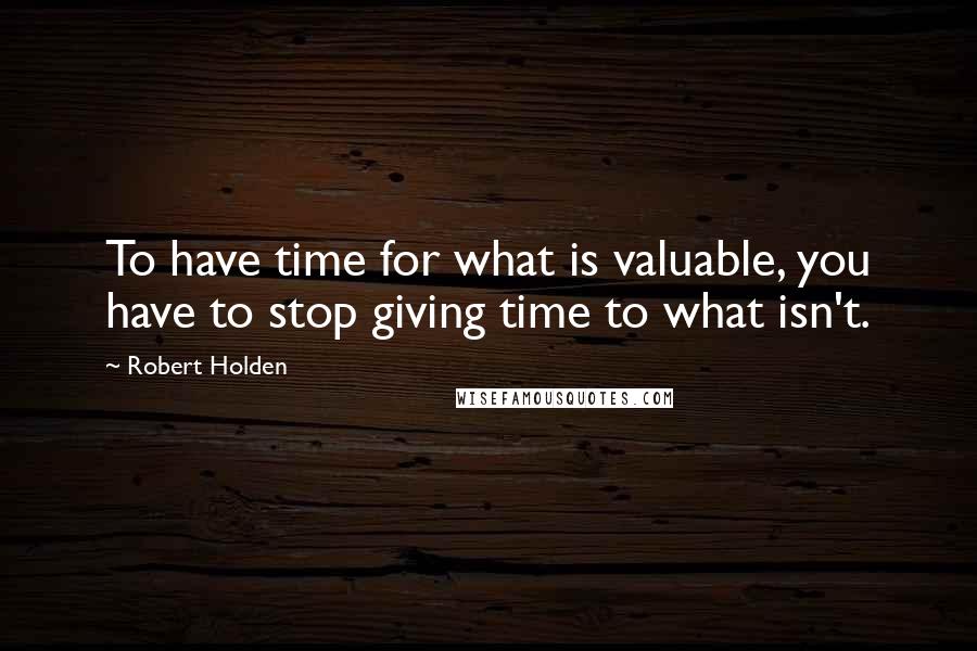 Robert Holden Quotes: To have time for what is valuable, you have to stop giving time to what isn't.