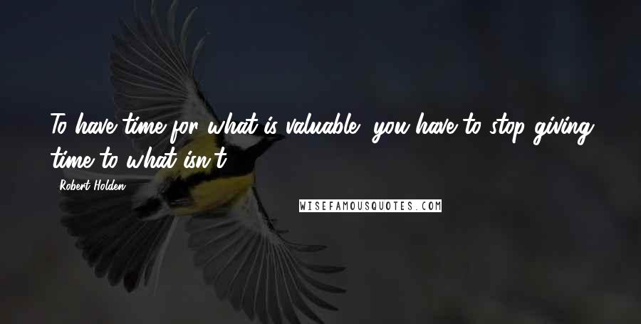 Robert Holden Quotes: To have time for what is valuable, you have to stop giving time to what isn't.