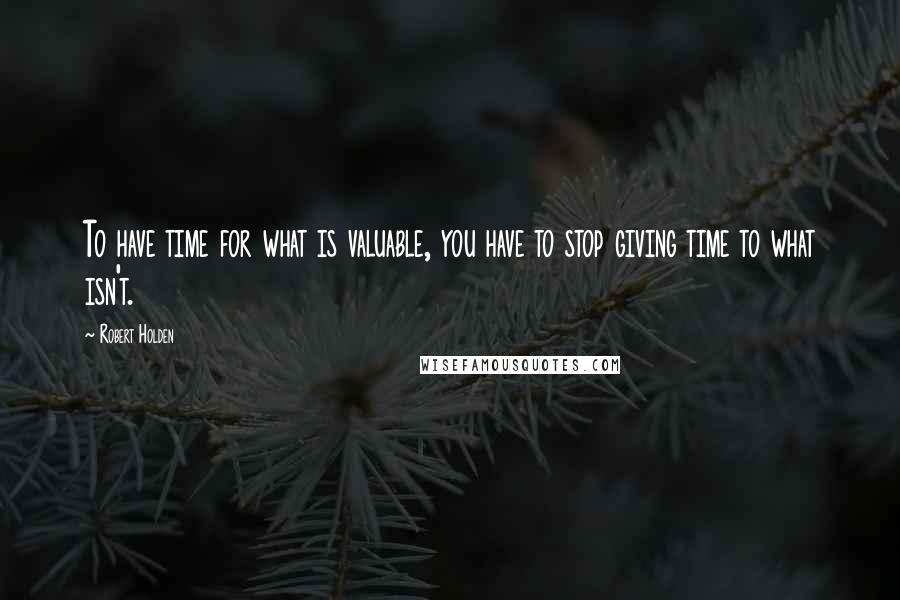 Robert Holden Quotes: To have time for what is valuable, you have to stop giving time to what isn't.