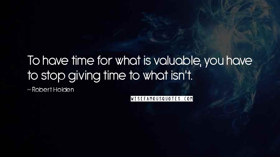 Robert Holden Quotes: To have time for what is valuable, you have to stop giving time to what isn't.