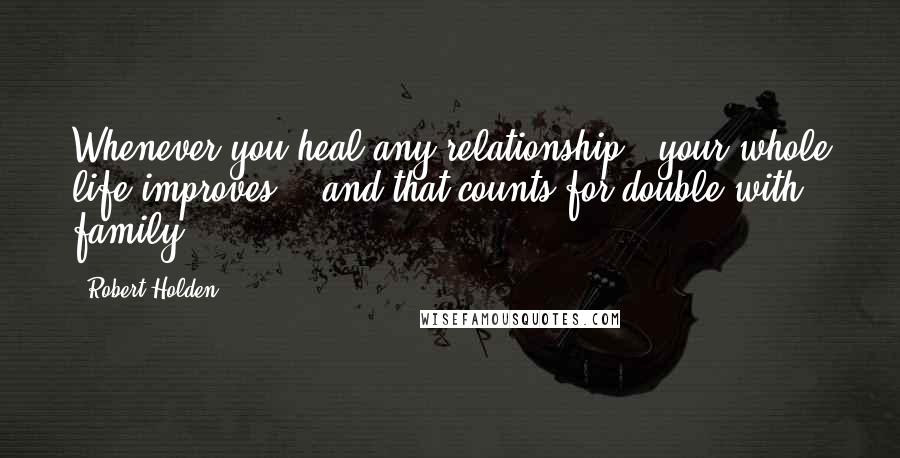 Robert Holden Quotes: Whenever you heal any relationship,  your whole life improves -  and that counts for double with family.