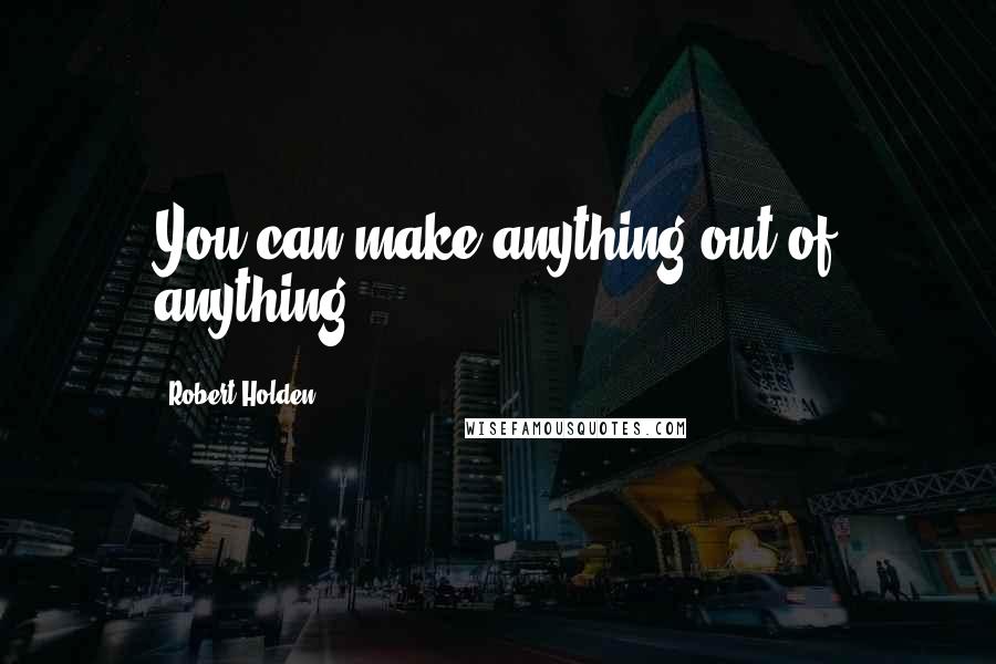 Robert Holden Quotes: You can make anything out of anything.