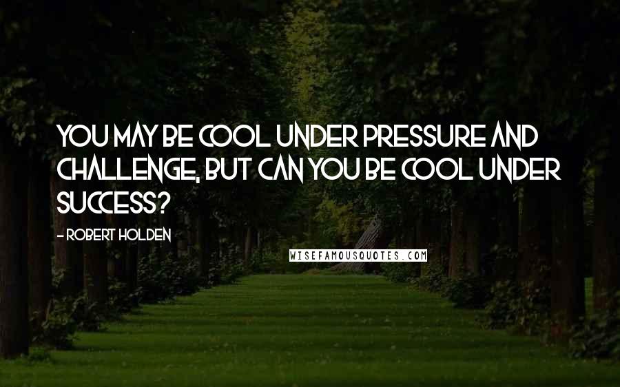 Robert Holden Quotes: You may be cool under pressure and challenge, but can you be cool under success?