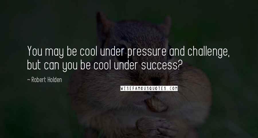 Robert Holden Quotes: You may be cool under pressure and challenge, but can you be cool under success?