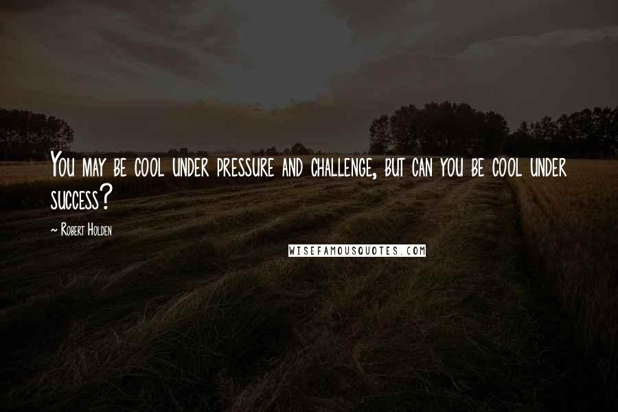 Robert Holden Quotes: You may be cool under pressure and challenge, but can you be cool under success?