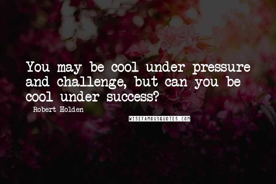 Robert Holden Quotes: You may be cool under pressure and challenge, but can you be cool under success?