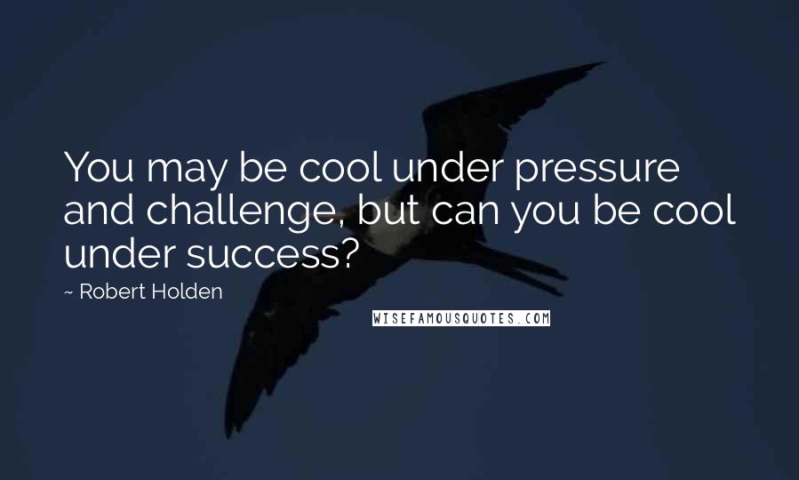 Robert Holden Quotes: You may be cool under pressure and challenge, but can you be cool under success?