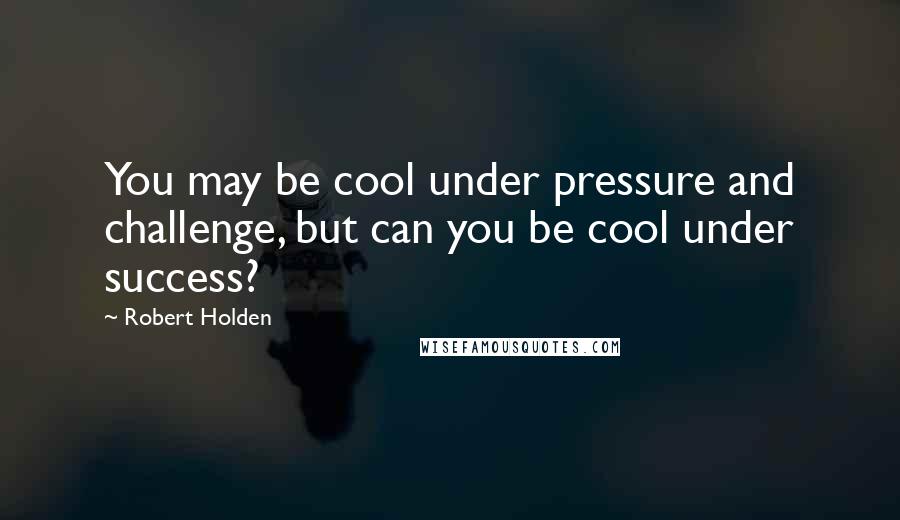 Robert Holden Quotes: You may be cool under pressure and challenge, but can you be cool under success?