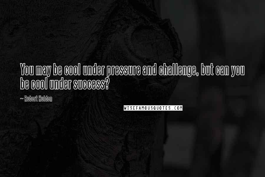 Robert Holden Quotes: You may be cool under pressure and challenge, but can you be cool under success?