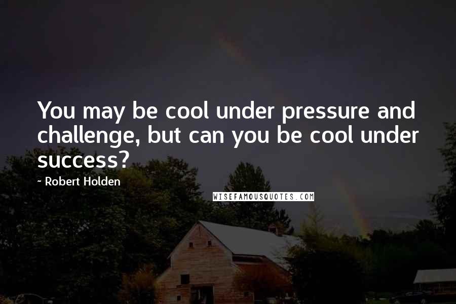 Robert Holden Quotes: You may be cool under pressure and challenge, but can you be cool under success?