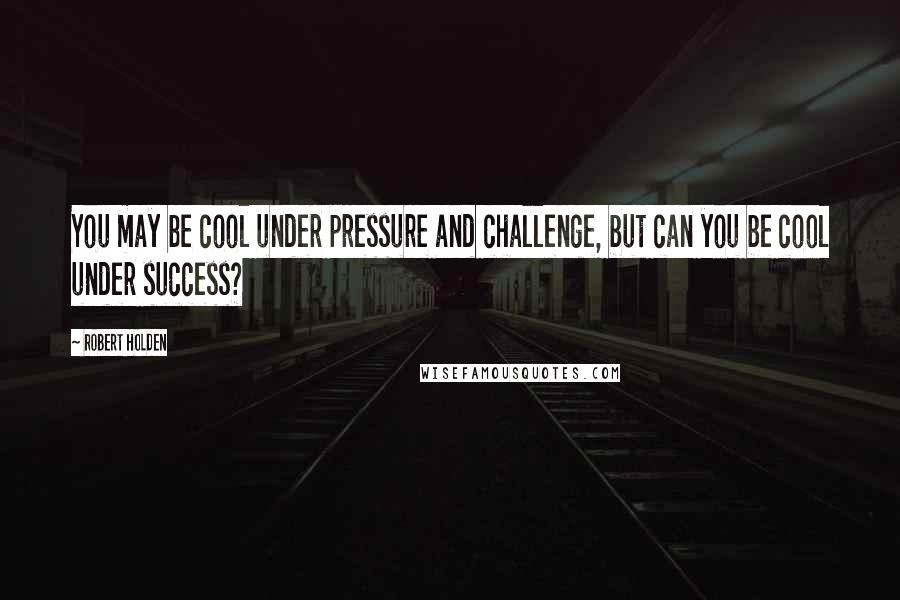 Robert Holden Quotes: You may be cool under pressure and challenge, but can you be cool under success?