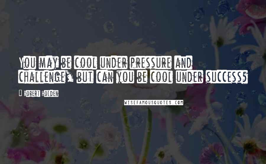 Robert Holden Quotes: You may be cool under pressure and challenge, but can you be cool under success?