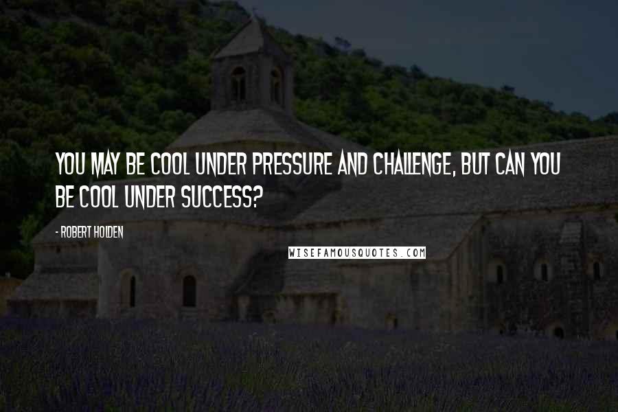 Robert Holden Quotes: You may be cool under pressure and challenge, but can you be cool under success?