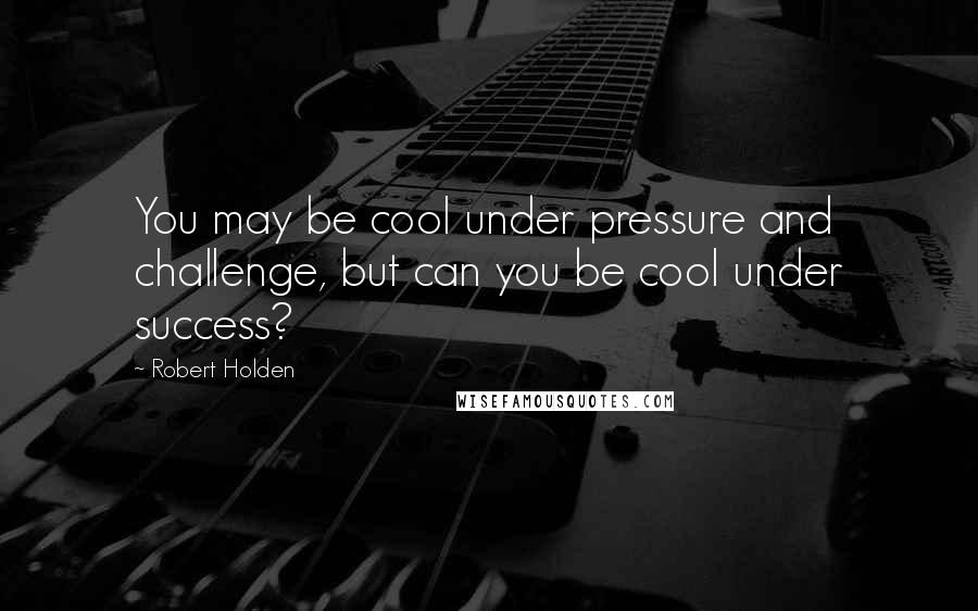 Robert Holden Quotes: You may be cool under pressure and challenge, but can you be cool under success?