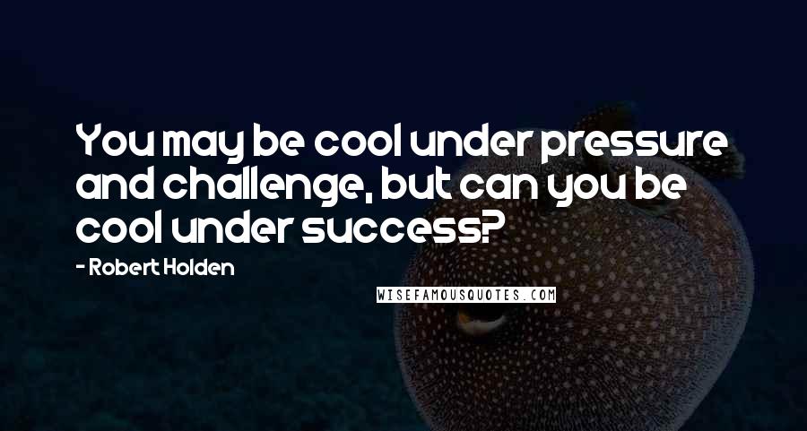 Robert Holden Quotes: You may be cool under pressure and challenge, but can you be cool under success?