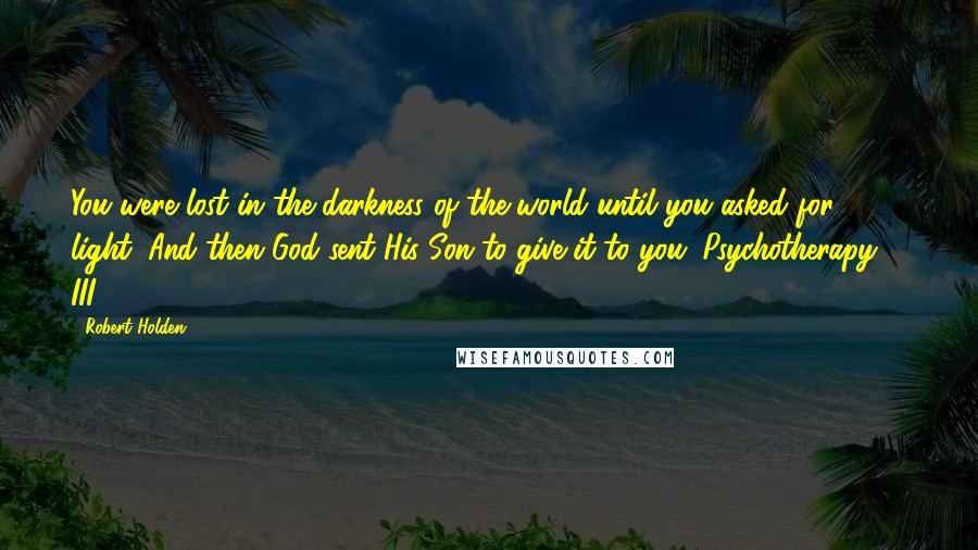 Robert Holden Quotes: You were lost in the darkness of the world until you asked for light. And then God sent His Son to give it to you. Psychotherapy-3. III. 8:9-13.