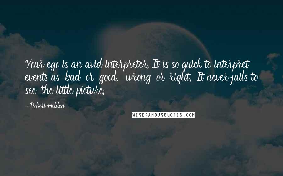 Robert Holden Quotes: Your ego is an avid interpreter. It is so quick to interpret events as 'bad' or 'good,' 'wrong' or 'right.' It never fails to see 'the little picture.