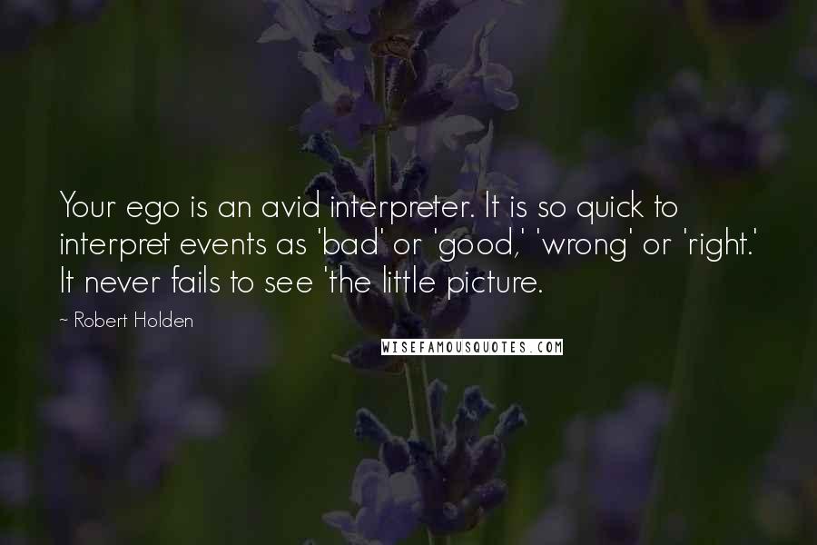 Robert Holden Quotes: Your ego is an avid interpreter. It is so quick to interpret events as 'bad' or 'good,' 'wrong' or 'right.' It never fails to see 'the little picture.