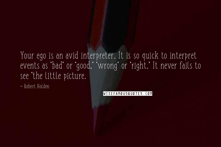 Robert Holden Quotes: Your ego is an avid interpreter. It is so quick to interpret events as 'bad' or 'good,' 'wrong' or 'right.' It never fails to see 'the little picture.