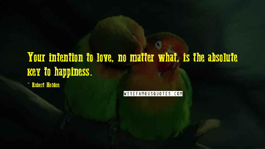 Robert Holden Quotes: Your intention to love, no matter what, is the absolute key to happiness.
