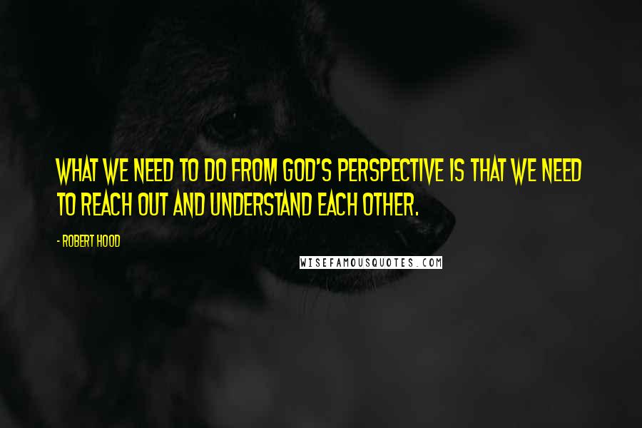 Robert Hood Quotes: What we need to do from God's perspective is that we need to reach out and understand each other.