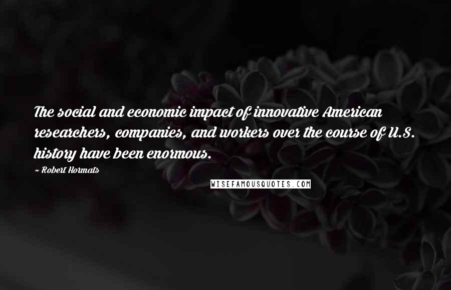 Robert Hormats Quotes: The social and economic impact of innovative American researchers, companies, and workers over the course of U.S. history have been enormous.