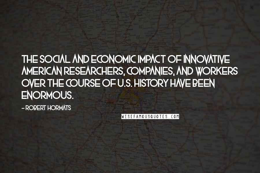 Robert Hormats Quotes: The social and economic impact of innovative American researchers, companies, and workers over the course of U.S. history have been enormous.