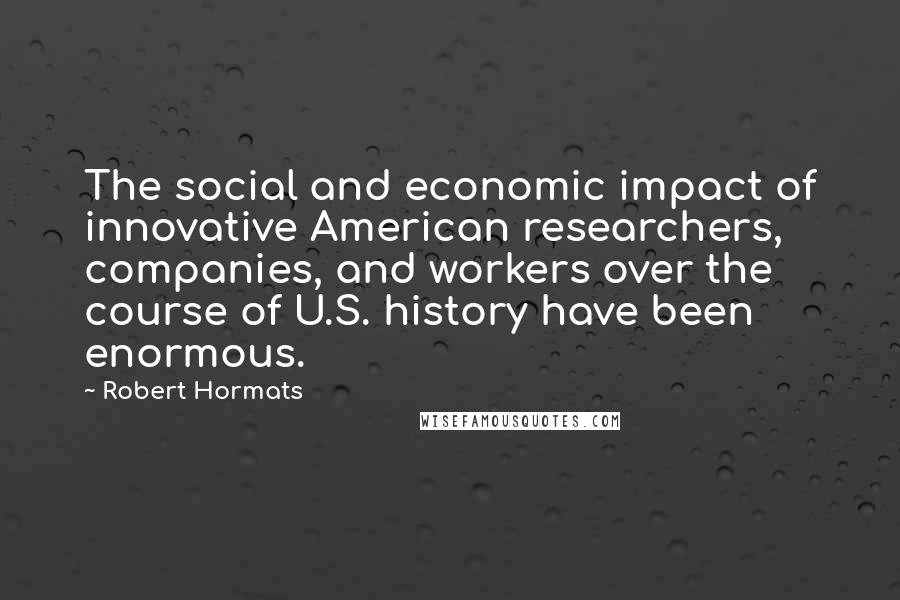 Robert Hormats Quotes: The social and economic impact of innovative American researchers, companies, and workers over the course of U.S. history have been enormous.