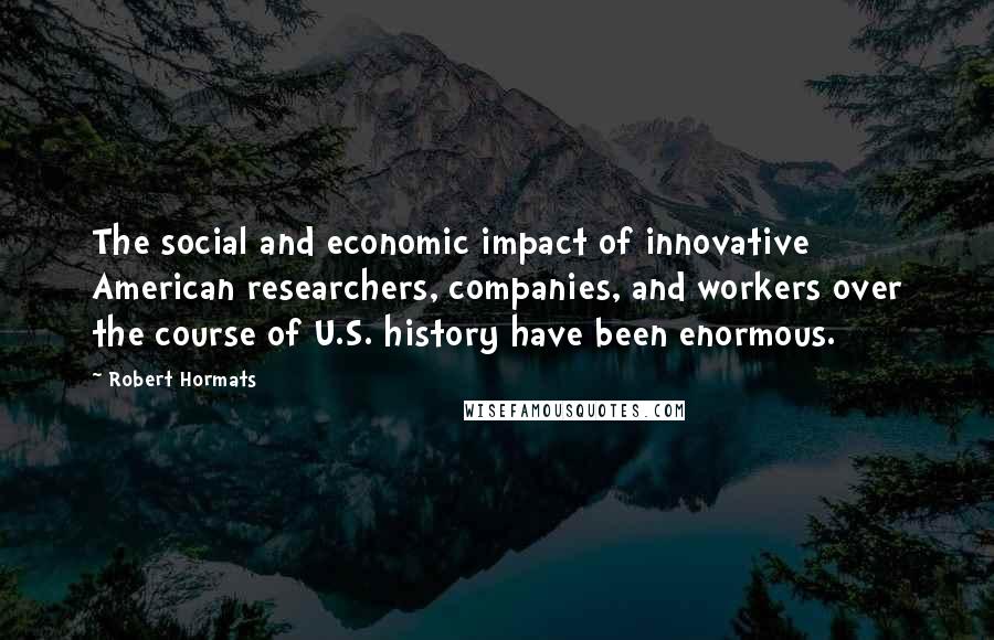 Robert Hormats Quotes: The social and economic impact of innovative American researchers, companies, and workers over the course of U.S. history have been enormous.